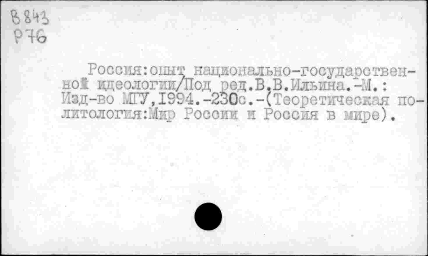 ﻿946
Россия:опыт национально-госудаоствен-но1 идеологии/Под ред. В. В. Ильина.-14.: Изд-во МГУ, 1994. -230с.-(Теоретическая политология :Мир России и Россия в лире).